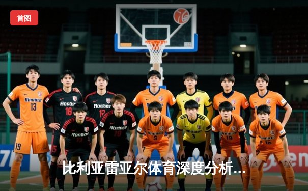 比利亚雷亚尔体育深度分析：战术、球员与免费高清直播观看指南