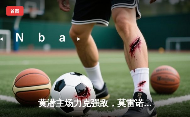 黄潜主场力克强敌，莫雷诺双响导演逆转好戏