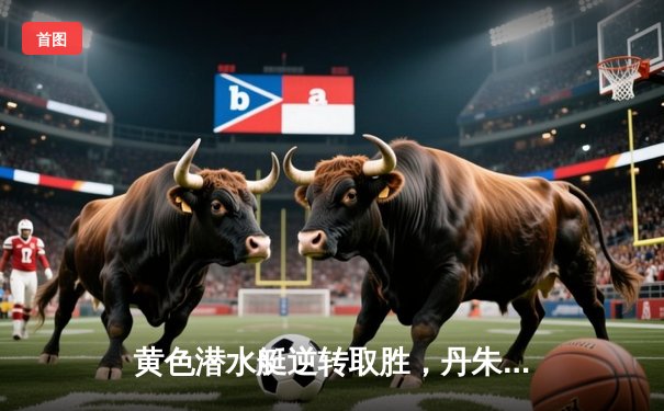 黄色潜水艇逆转取胜，丹朱马闪耀情歌球场