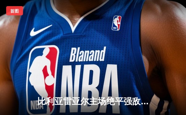 比利亚雷亚尔主场绝平强敌，莫雷诺点射救主彰显不屈斗志