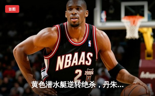 黄色潜水艇逆转绝杀，丹朱马传射导演欧战奇迹