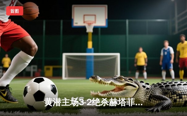 黄潜主场3-2绝杀赫塔菲，莫雷诺梅开二度上演补时奇迹