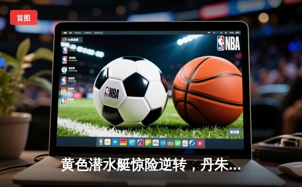 黄色潜水艇惊险逆转，丹朱马绝杀助比利亚雷亚尔3-2力克赫塔菲