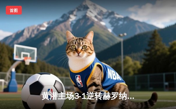 黄潜主场3-1逆转赫罗纳，莫雷诺传射建功锁定欧战席位