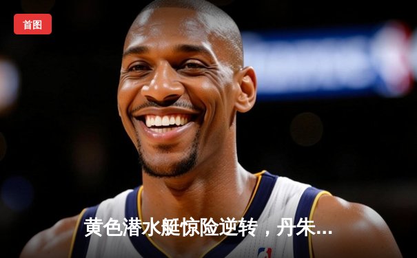 黄色潜水艇惊险逆转，丹朱马绝杀助比利亚雷亚尔3-2力克赫塔菲