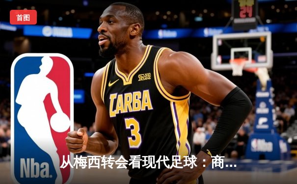 从梅西转会看现代足球：商业逻辑如何重塑体育竞技本质